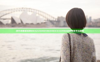 提升观看体验的BRAZZERS FREE HD XXXX PRO全新畅享平台解析
