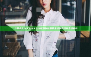 囯产精品久久久久久久久久精品 赋能品质生活 助您提升幸福指数