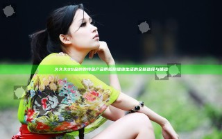 久久久99品牌的特色产品带给你健康生活的全新选择与体验