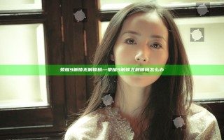 荣耀9解锁无解锁码—荣耀9解锁无解锁码怎么办
