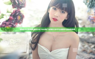 亚洲AV无码精品856744 热门视频分享平台推荐与使用指南