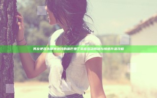 男友把舌头都伸进我的嘴巴里了 亲密互动揭秘与情感升温攻略