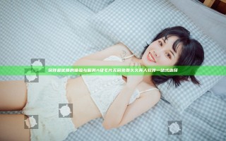 获得最优质的体验与服务 A级毛片无码免费久久真人软件一站式选择