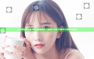 提升观影体验选择国产精品国产三级国产专区53的五大理由与推荐