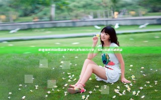微信如何找到接活妹子的方法与技巧分享，轻松搭建沟通桥梁