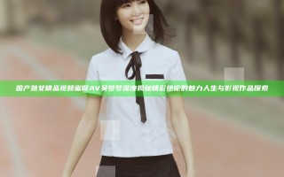 国产熟女精品视频蜜臀AV吴梦梦深度揭秘精彩绝伦的魅力人生与影视作品探索