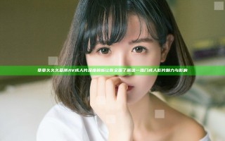 草草久久久亚洲AV成人片深度解析 让你全面了解这一热门成人影片魅力与影响