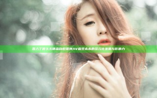 深入了解久久精品自慰亚洲AV麻豆永永的多元化发展与影响力