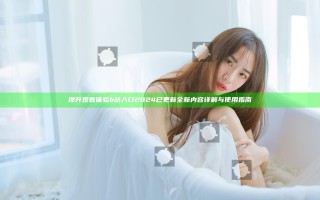 提升观看体验 b站入口2024已更新全新内容详解与使用指南
