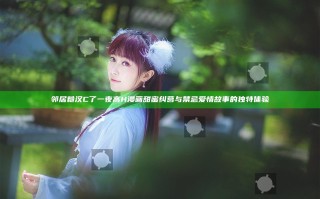 邻居糙汉C了一夜高H漫画 甜蜜纠葛与禁忌爱情故事的独特体验