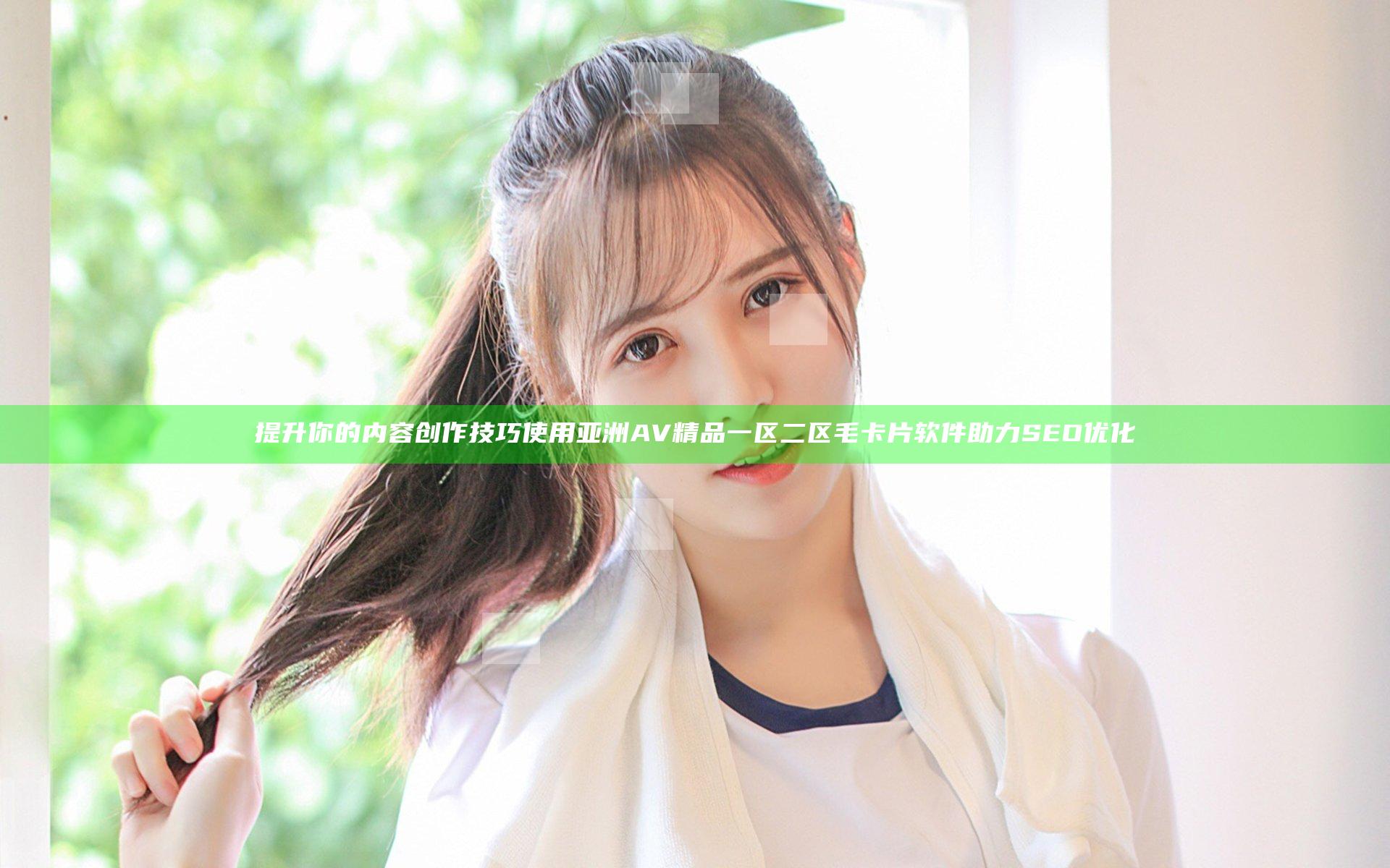 提升你的内容创作技巧 使用亚洲AV精品一区二区毛卡片软件助力SEO优化