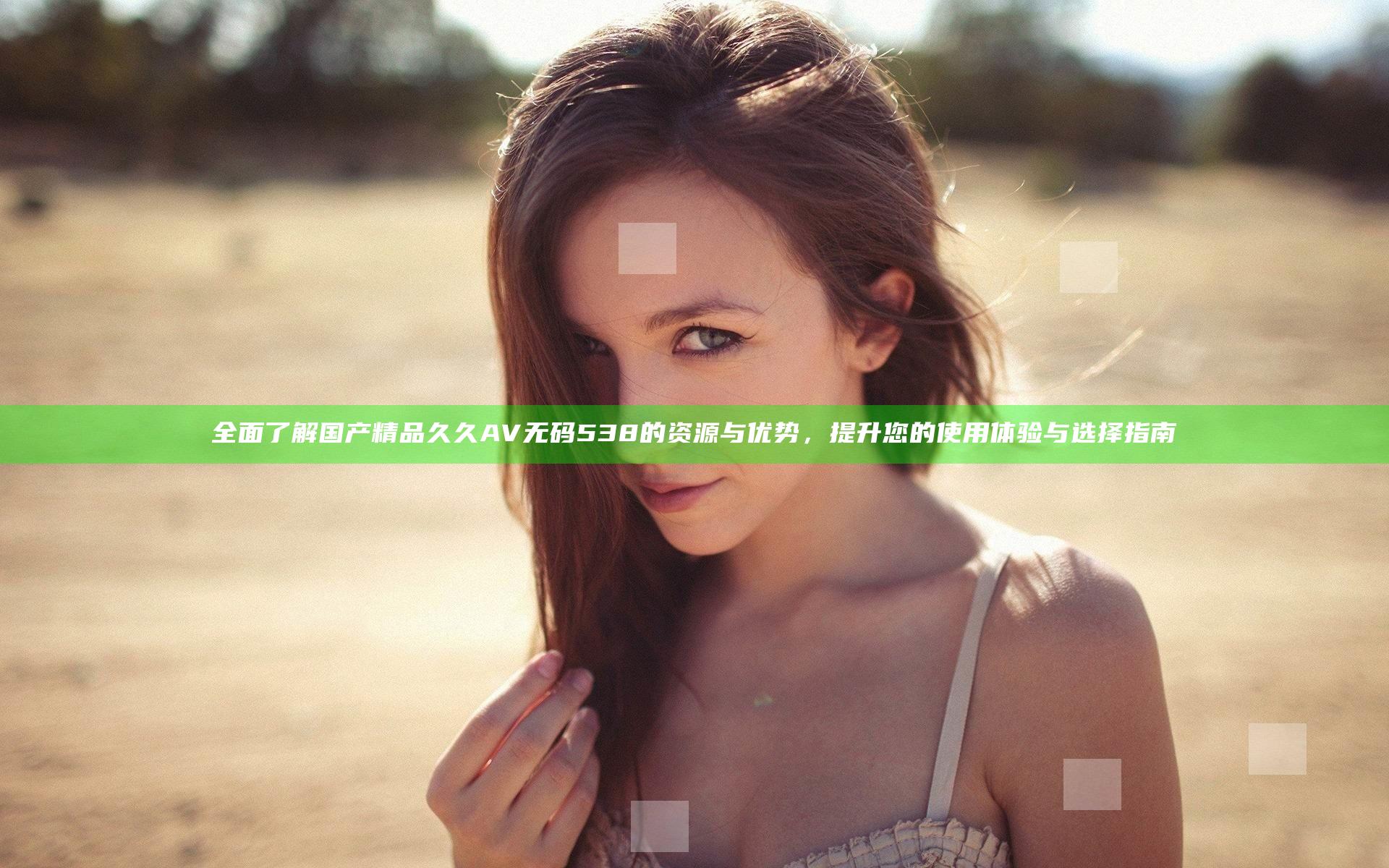 全面了解国产精品久久AV无码538的资源与优势，提升您的使用体验与选择指南