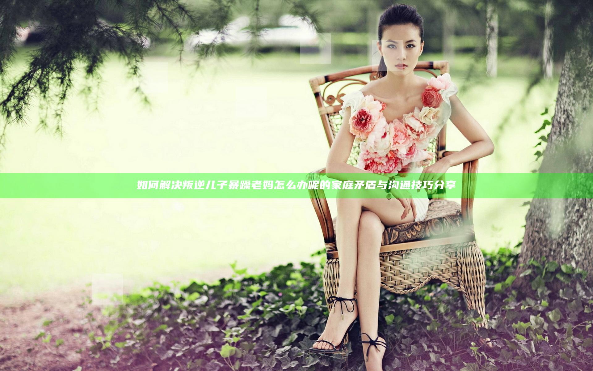 如何解决叛逆儿子暴躁老妈怎么办呢的家庭矛盾与沟通技巧分享