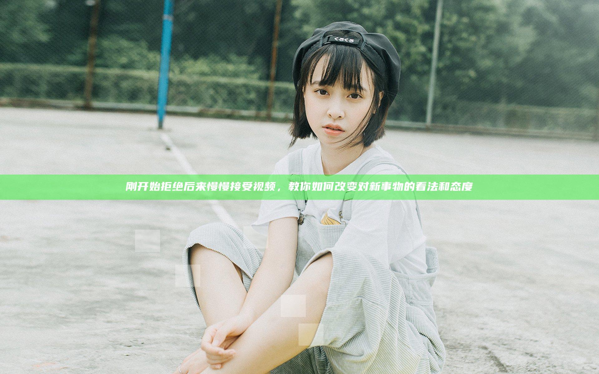 刚开始拒绝后来慢慢接受视频，教你如何改变对新事物的看法和态度