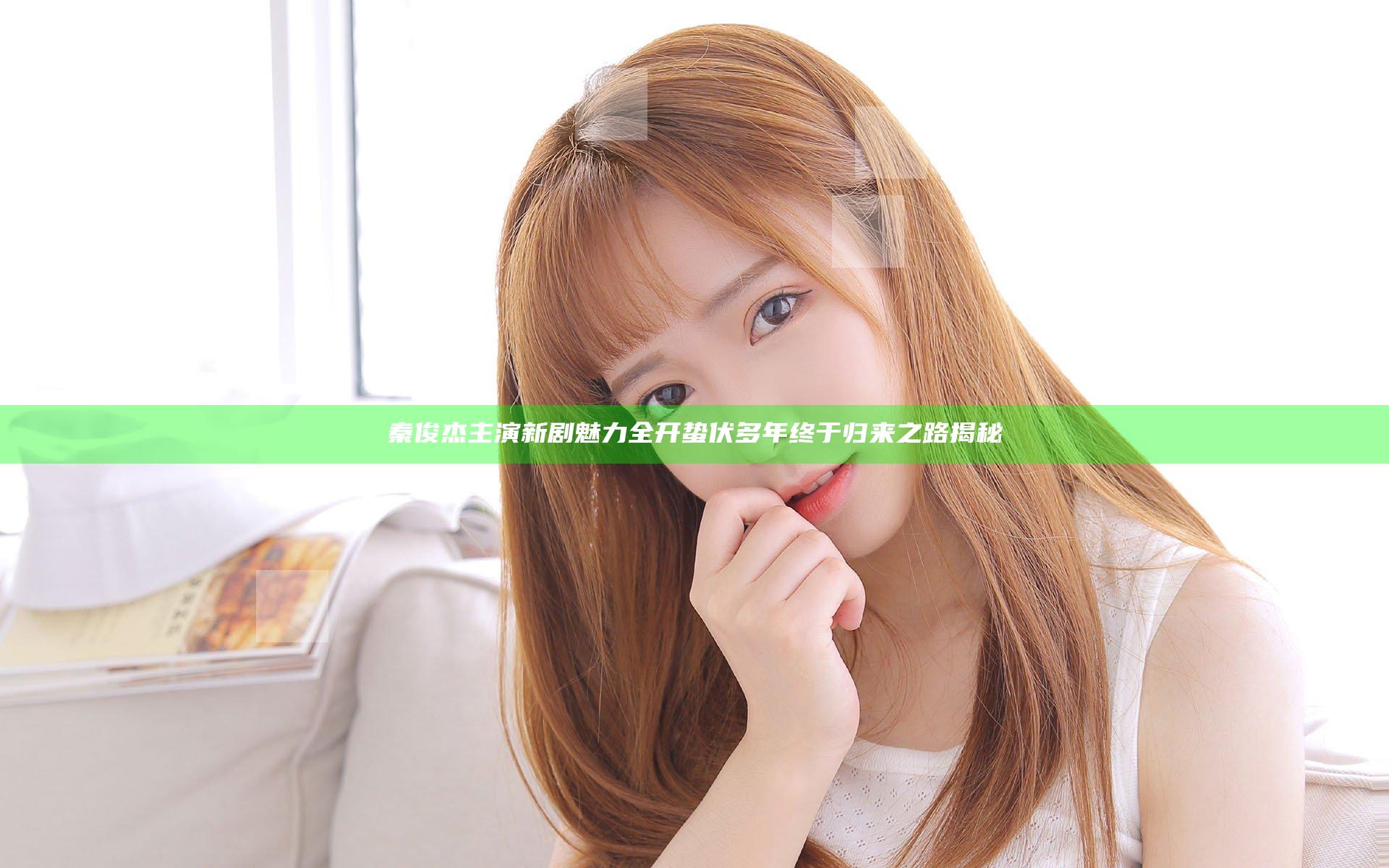 秦俊杰主演新剧魅力全开蛰伏多年终于归来之路揭秘