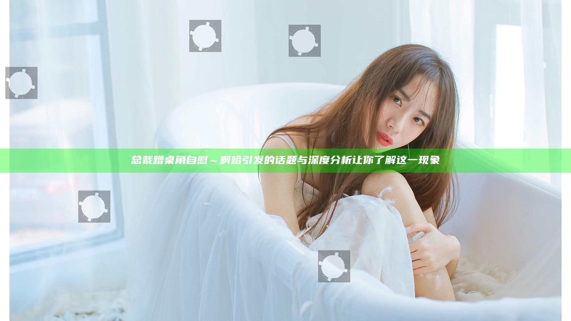 总裁蹭桌角自慰～啊哈引发的话题与深度分析让你了解这一现象